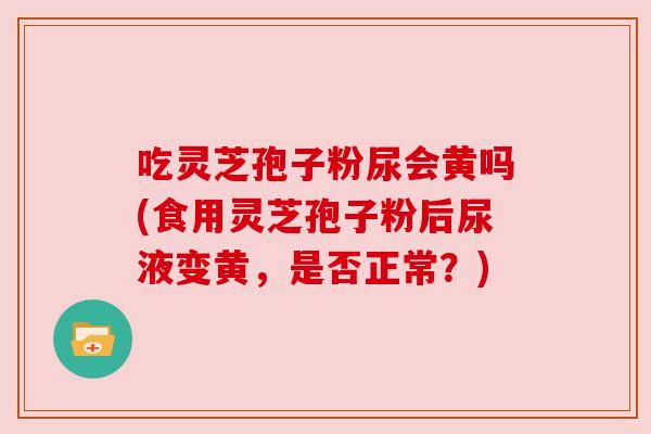 吃灵芝孢子粉尿会黄吗(食用灵芝孢子粉后尿液变黄，是否正常？)