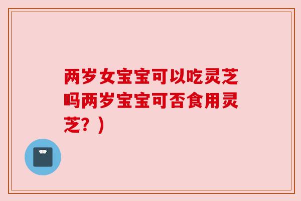 两岁女宝宝可以吃灵芝吗两岁宝宝可否食用灵芝?)