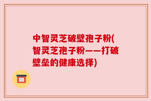 中智灵芝破壁孢子粉(智灵芝孢子粉——打破壁垒的健康选择)