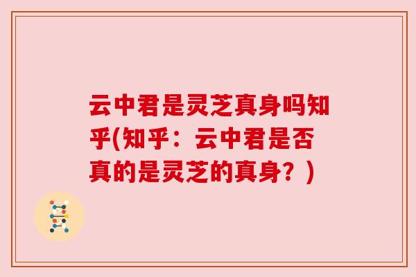 云中君是灵芝真身吗知乎(知乎:云中君是否真的是灵芝的真身?)