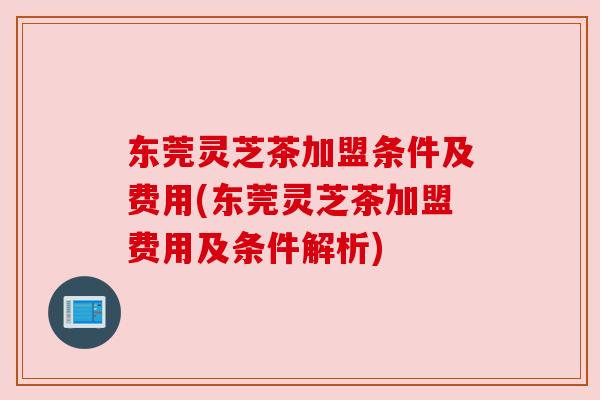 东莞灵芝茶加盟条件及费用(东莞灵芝茶加盟费用及条件解析)