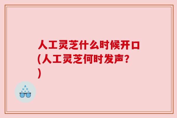 人工灵芝什么时候开口(人工灵芝何时发声？)