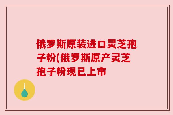 俄罗斯原装进口灵芝孢子粉(俄罗斯原产灵芝孢子粉现已上市