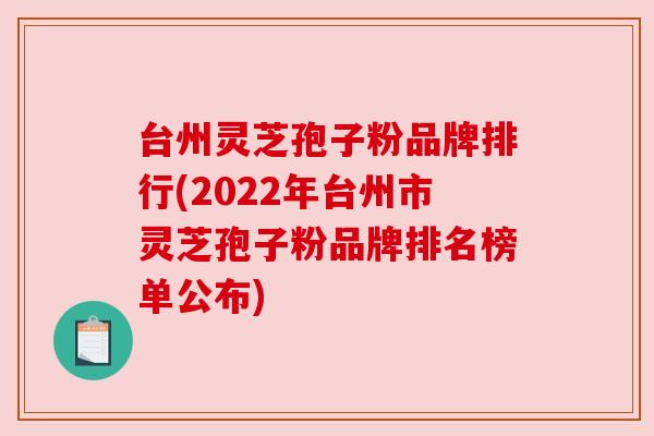 台州灵芝孢子粉品牌排行(2022年台州市灵芝孢子粉品牌排名榜单公布)