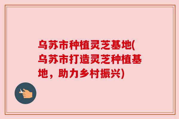 乌苏市种植灵芝基地(乌苏市打造灵芝种植基地，助力乡村振兴)