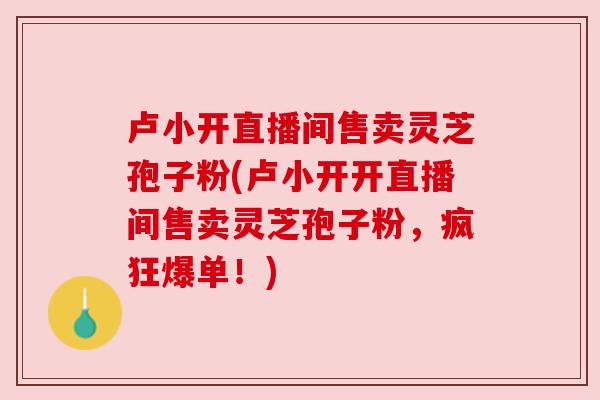 卢小开直播间售卖灵芝孢子粉(卢小开开直播间售卖灵芝孢子粉，疯狂爆单！)
