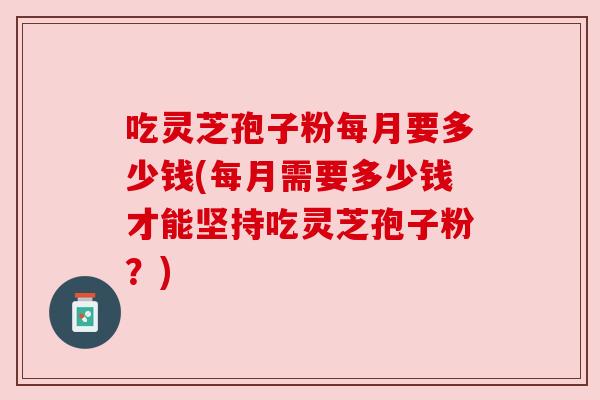 吃灵芝孢子粉每月要多少钱(每月需要多少钱才能坚持吃灵芝孢子粉?)
