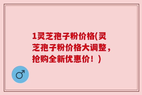 1灵芝孢子粉价格(灵芝孢子粉价格大调整,抢购全新优惠价!)