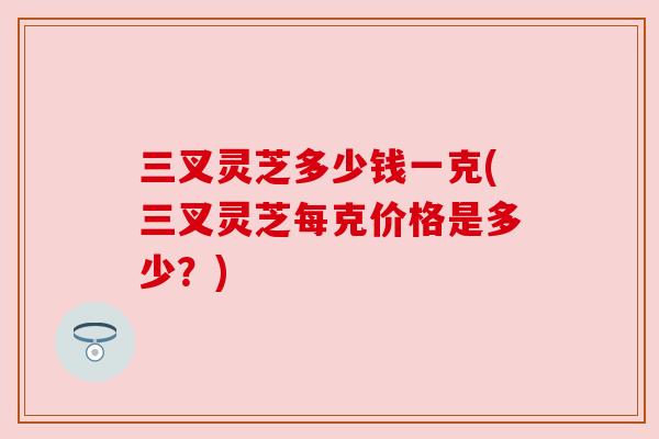 三叉灵芝多少钱一克(三叉灵芝每克价格是多少?)