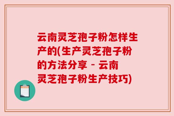 云南灵芝孢子粉怎样生产的(生产灵芝孢子粉的方法分享 - 云南灵芝孢子粉生产技巧)