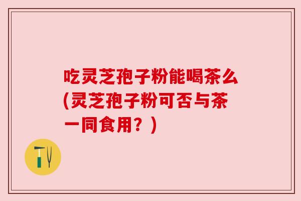 吃灵芝孢子粉能喝茶么(灵芝孢子粉可否与茶一同食用?)