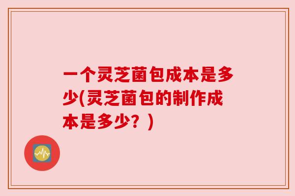 一个灵芝菌包成本是多少(灵芝菌包的制作成本是多少?)
