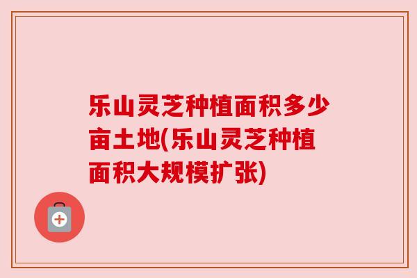 乐山灵芝种植面积多少亩土地(乐山灵芝种植面积大规模扩张)