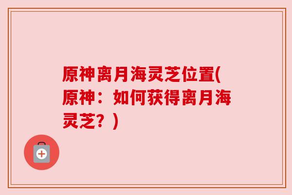 原神离月海灵芝位置(原神:如何获得离月海灵芝?)