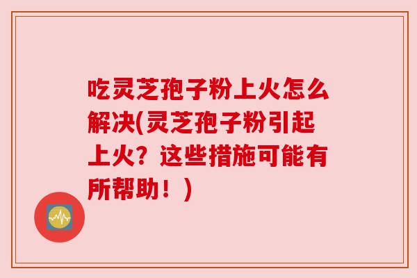 吃灵芝孢子粉上火怎么解决(灵芝孢子粉引起上火？这些措施可能有所帮助！)