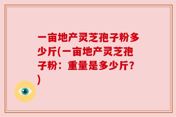 一亩地产灵芝孢子粉多少斤(一亩地产灵芝孢子粉：重量是多少斤？)