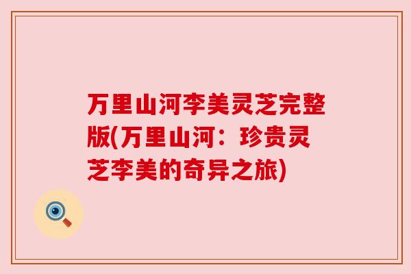 万里山河李美灵芝完整版(万里山河:珍贵灵芝李美的奇异之旅)
