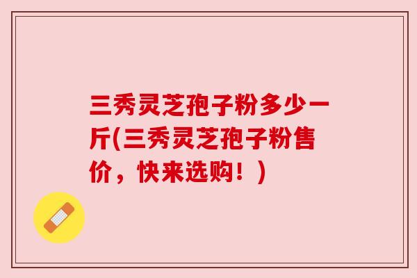 三秀灵芝孢子粉多少一斤(三秀灵芝孢子粉售价，快来选购！)