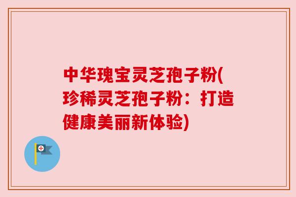 中华瑰宝灵芝孢子粉(珍稀灵芝孢子粉：打造健康美丽新体验)