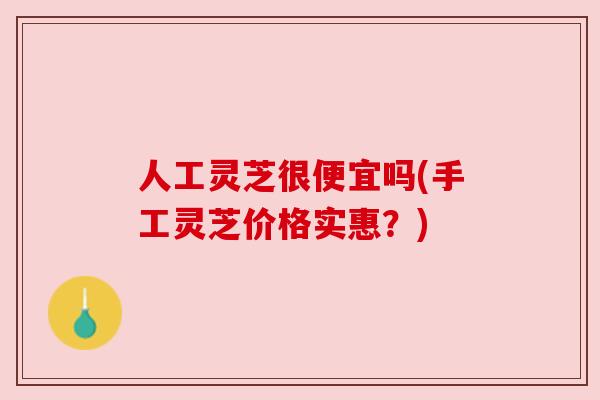人工灵芝很便宜吗(手工灵芝价格实惠？)