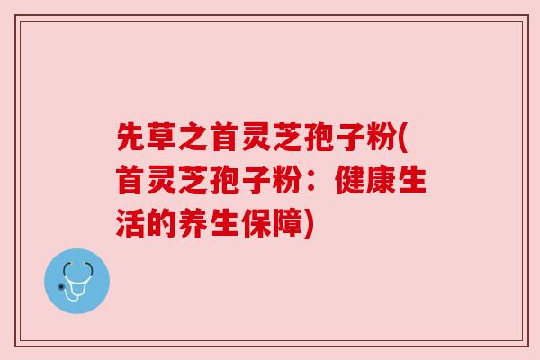 先草之首灵芝孢子粉(首灵芝孢子粉:健康生活的养生保障)