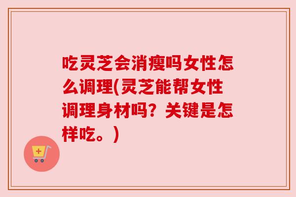 吃灵芝会消瘦吗女性怎么调理(灵芝能帮女性调理身材吗?关键是怎样吃。)