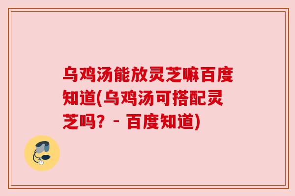 乌鸡汤能放灵芝嘛百度知道(乌鸡汤可搭配灵芝吗?- 百度知道)