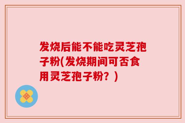 发烧后能不能吃灵芝孢子粉(发烧期间可否食用灵芝孢子粉？)