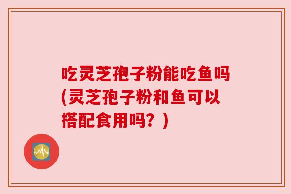 吃灵芝孢子粉能吃鱼吗(灵芝孢子粉和鱼可以搭配食用吗？)