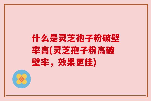 什么是灵芝孢子粉破壁率高(灵芝孢子粉高破壁率，效果更佳)