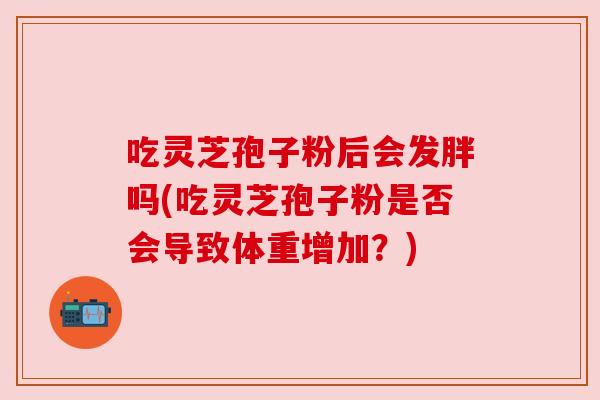 吃灵芝孢子粉后会发胖吗(吃灵芝孢子粉是否会导致体重增加？)