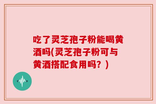 吃了灵芝孢子粉能喝黄酒吗(灵芝孢子粉可与黄酒搭配食用吗?)