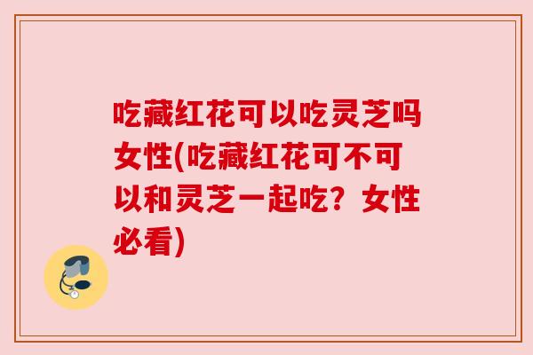吃藏红花可以吃灵芝吗女性(吃藏红花可不可以和灵芝一起吃?女性必看)