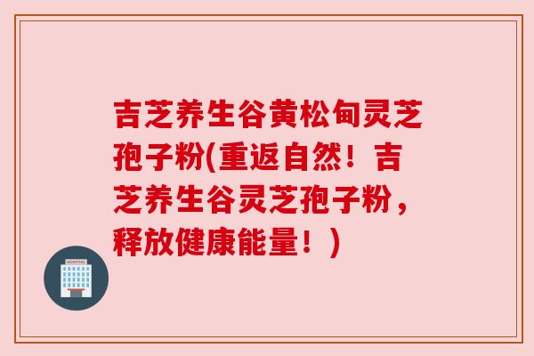 吉芝养生谷黄松甸灵芝孢子粉(重返自然!吉芝养生谷灵芝孢子粉,释放健康能量!)