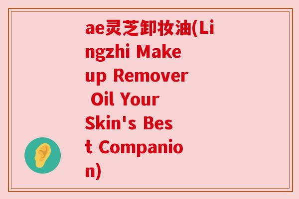 ae灵芝卸妆油(Lingzhi Makeup Remover Oil Your Skin's Best Companion)