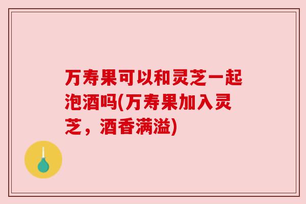 万寿果可以和灵芝一起泡酒吗(万寿果加入灵芝,酒香满溢)