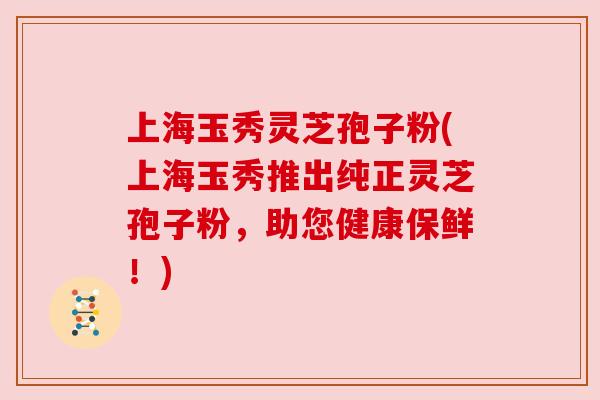 上海玉秀灵芝孢子粉(上海玉秀推出纯正灵芝孢子粉,助您健康保鲜!)