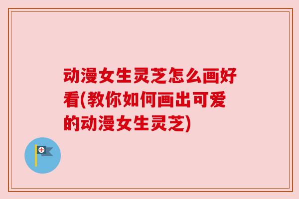 动漫女生灵芝怎么画好看(教你如何画出可爱的动漫女生灵芝)