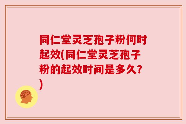 同仁堂灵芝孢子粉何时起效(同仁堂灵芝孢子粉的起效时间是多久?)