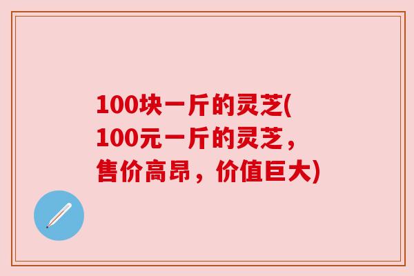 100块一斤的灵芝(100元一斤的灵芝,售价高昂,价值巨大)