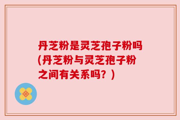 丹芝粉是灵芝孢子粉吗(丹芝粉与灵芝孢子粉之间有关系吗?)