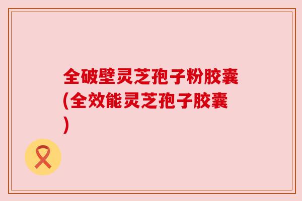全破壁灵芝孢子粉胶囊(全效能灵芝孢子胶囊)