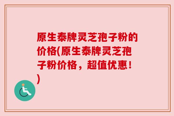 原生泰牌灵芝孢子粉的价格(原生泰牌灵芝孢子粉价格,超值优惠!)