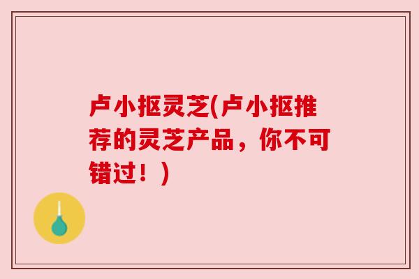 卢小抠灵芝(卢小抠推荐的灵芝产品,你不可错过!)