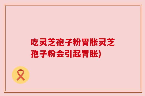 吃灵芝孢子粉胃胀灵芝孢子粉会引起胃胀)