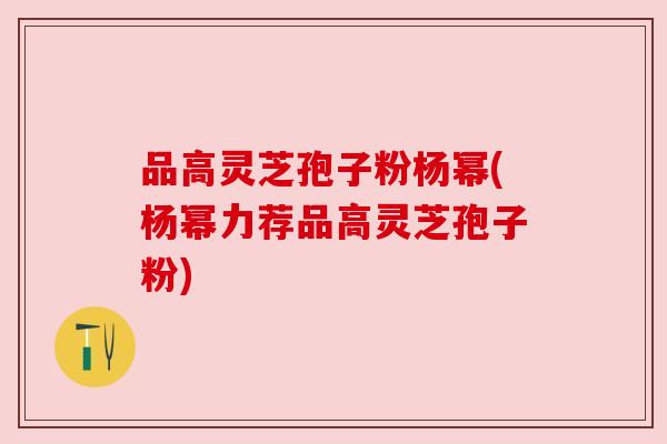 品高灵芝孢子粉杨幂(杨幂力荐品高灵芝孢子粉)