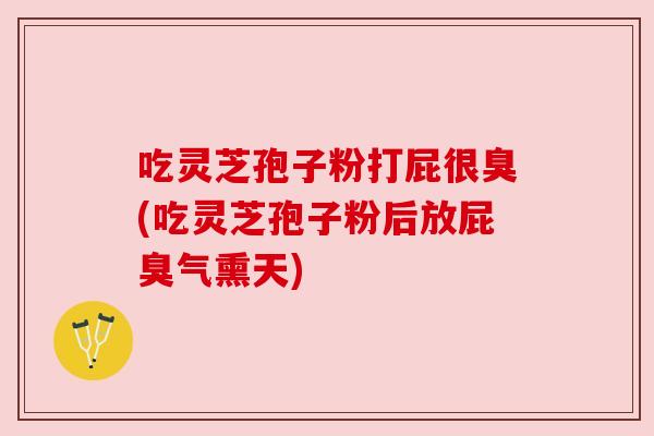 吃灵芝孢子粉打屁很臭(吃灵芝孢子粉后放屁臭气熏天)