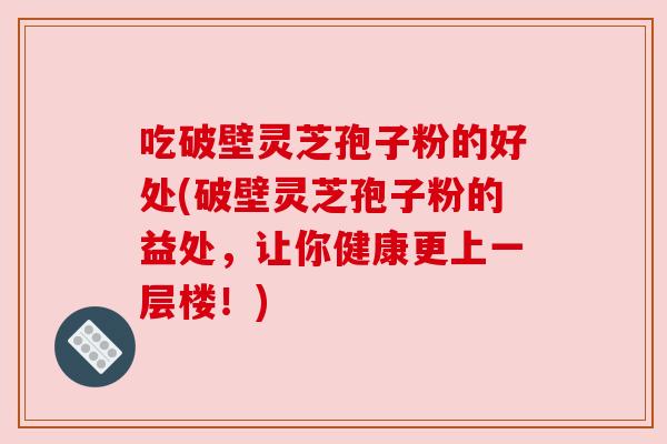 吃破壁灵芝孢子粉的好处(破壁灵芝孢子粉的益处，让你健康更上一层楼！)