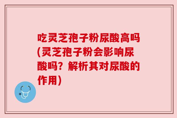吃灵芝孢子粉尿酸高吗(灵芝孢子粉会影响尿酸吗？解析其对尿酸的作用)