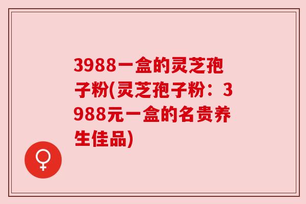3988一盒的灵芝孢子粉(灵芝孢子粉:3988元一盒的名贵养生佳品)